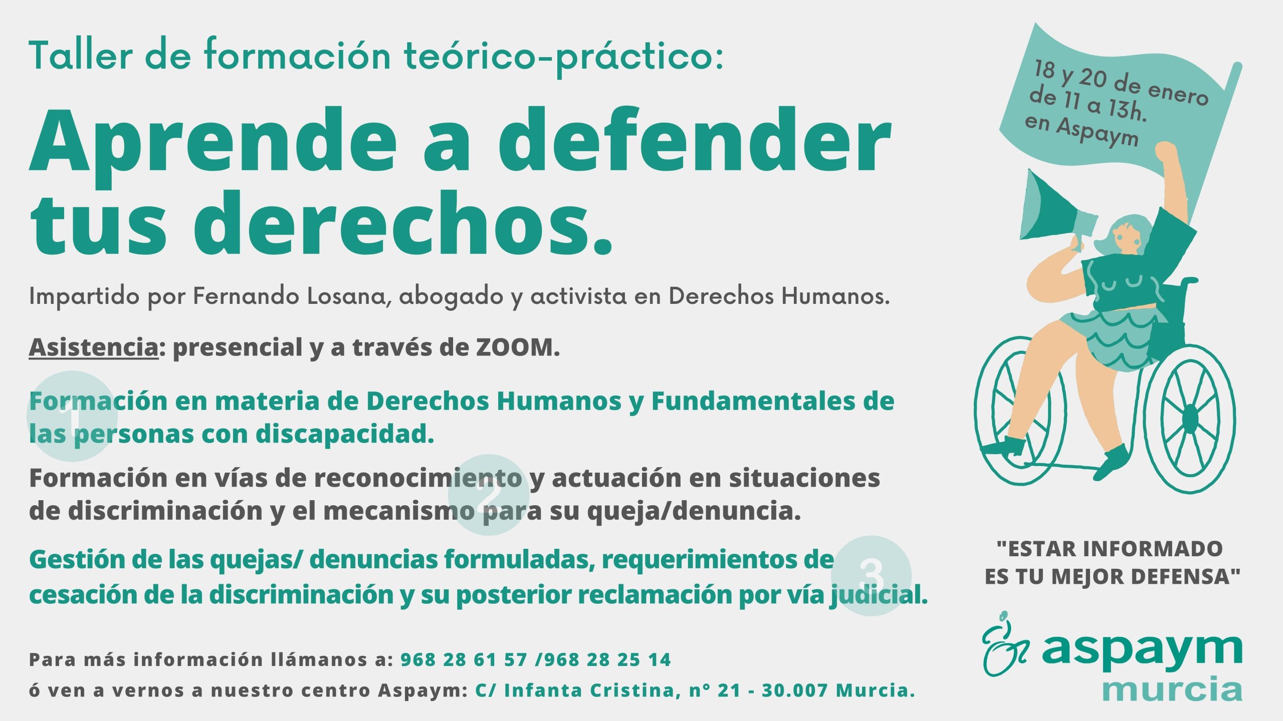 Taller de formación teórico-práctico: Aprende a defender tus derechos. Impartido por Fernando Losana, abogado y activista en Derechos Humanos. Asistencia: presencial y a través de ZOOM. Formación en materia de Derechos Humanos y Fundamentales de las personas con discapacidad. Formación en vías de reconocimiento y actuación en situaciones de discriminación y el mecanismo para su queja/denuncia. Gestión de las quejas/ denuncias formuladas, requerimientos de cesación de la discriminación y su posterior reclamación por vía judicial. Para más información llámanos a: 968 28 61 57 /968 28 25 14 ó ven a vernos a nuestro centro Aspaym: C/ Infanta Cristina, n° 21 - 30.007 Murcia. 